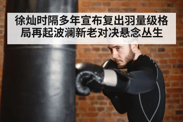 徐灿时隔多年宣布复出羽量级格局再起波澜新老对决悬念丛生