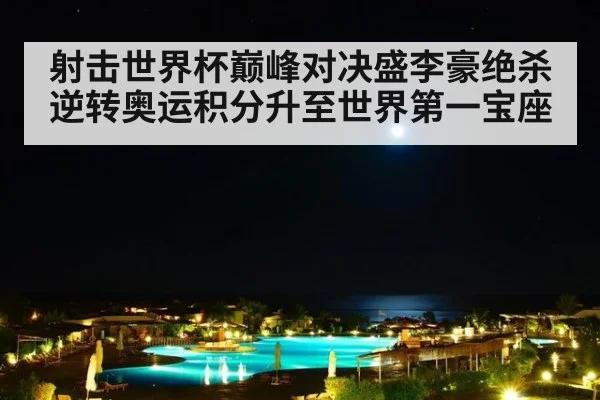 射击世界杯巅峰对决盛李豪绝杀逆转奥运积分升至世界第一宝座